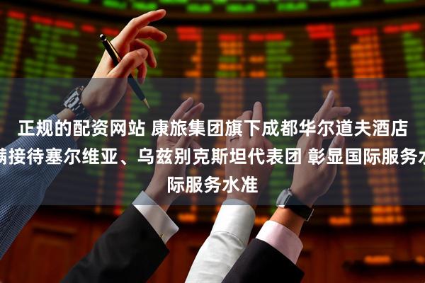 正规的配资网站 康旅集团旗下成都华尔道夫酒店圆满接待塞尔维亚、乌兹别克斯坦代表团 彰显国际服务水准