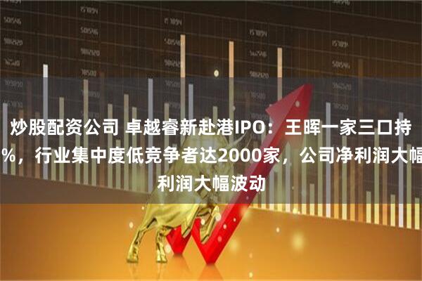 炒股配资公司 卓越睿新赴港IPO：王晖一家三口持股48%，行业集中度低竞争者达2000家，公司净利润大幅波动