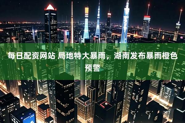 每日配资网站 局地特大暴雨，湖南发布暴雨橙色预警
