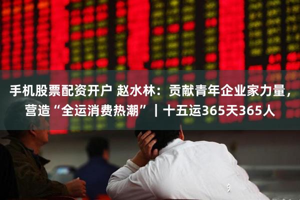 手机股票配资开户 赵水林：贡献青年企业家力量，营造“全运消费热潮”｜十五运365天365人