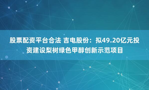 股票配资平台合法 吉电股份：拟49.20亿元投资建设梨树绿色甲醇创新示范项目