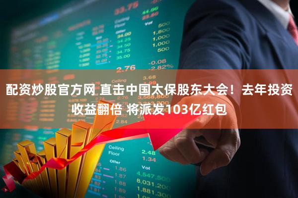 配资炒股官方网 直击中国太保股东大会！去年投资收益翻倍 将派发103亿红包