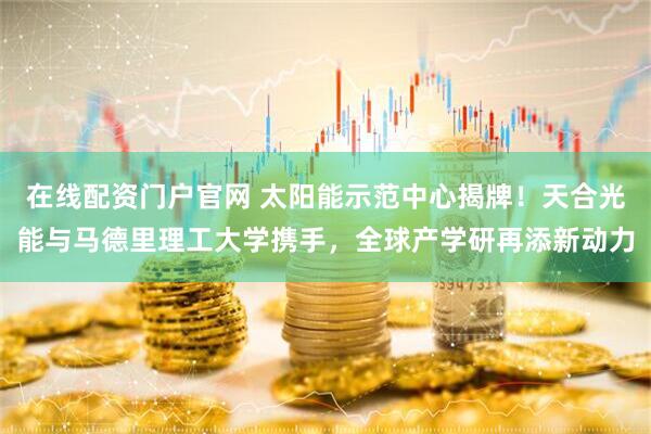 在线配资门户官网 太阳能示范中心揭牌！天合光能与马德里理工大学携手，全球产学研再添新动力