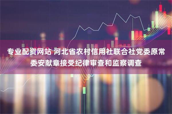 专业配资网站 河北省农村信用社联合社党委原常委安献章接受纪律审查和监察调查