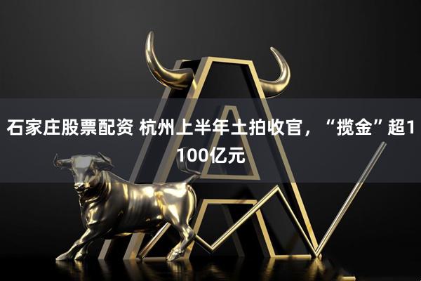 石家庄股票配资 杭州上半年土拍收官，“揽金”超1100亿元