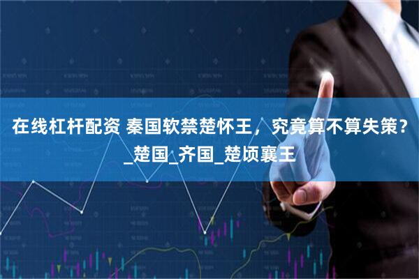 在线杠杆配资 秦国软禁楚怀王，究竟算不算失策？_楚国_齐国_楚顷襄王