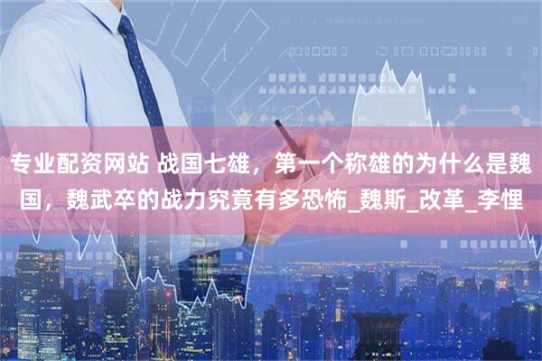 专业配资网站 战国七雄，第一个称雄的为什么是魏国，魏武卒的战力究竟有多恐怖_魏斯_改革_李悝