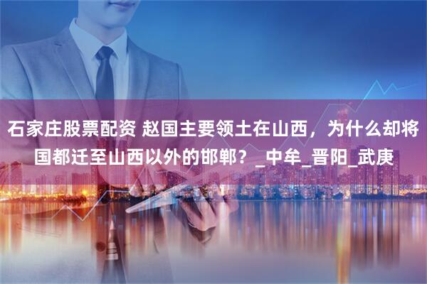 石家庄股票配资 赵国主要领土在山西，为什么却将国都迁至山西以外的邯郸？_中牟_晋阳_武庚
