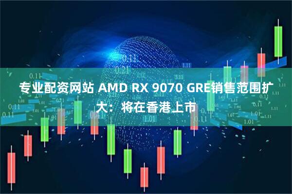 专业配资网站 AMD RX 9070 GRE销售范围扩大：将在香港上市