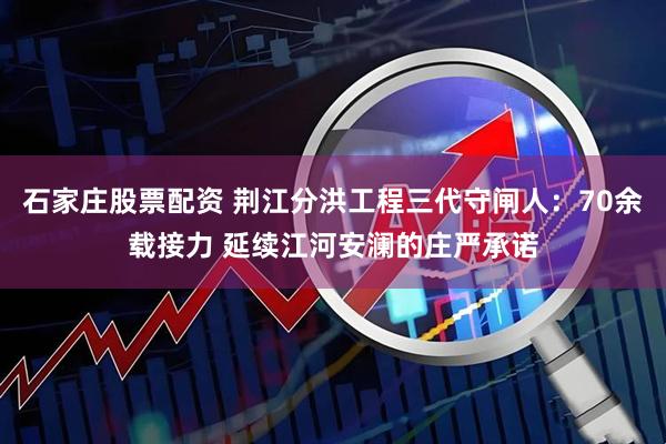 石家庄股票配资 荆江分洪工程三代守闸人：70余载接力 延续江河安澜的庄严承诺