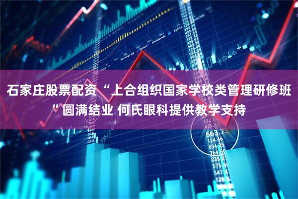 石家庄股票配资 “上合组织国家学校类管理研修班”圆满结业 何氏眼科提供教学支持
