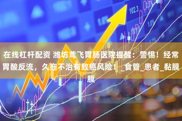 在线杠杆配资 潍坊鸢飞胃肠医院提醒：警惕！经常胃酸反流，久拖不治有致癌风险！_食管_患者_黏膜