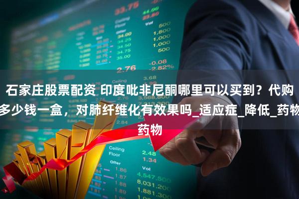 石家庄股票配资 印度吡非尼酮哪里可以买到？代购多少钱一盒，对肺纤维化有效果吗_适应症_降低_药物