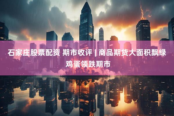石家庄股票配资 期市收评 | 商品期货大面积飘绿 鸡蛋领跌期市