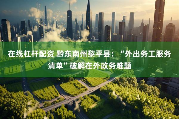 在线杠杆配资 黔东南州黎平县：“外出务工服务清单”破解在外政务难题