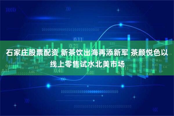 石家庄股票配资 新茶饮出海再添新军 茶颜悦色以线上零售试水北美市场