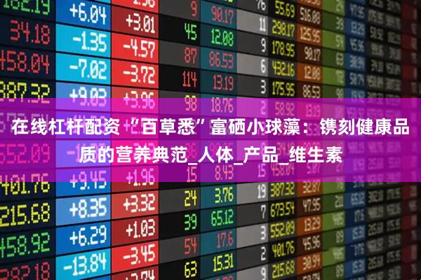 在线杠杆配资 “百草悉”富硒小球藻：镌刻健康品质的营养典范_人体_产品_维生素