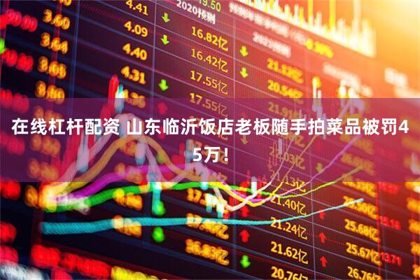 在线杠杆配资 山东临沂饭店老板随手拍菜品被罚45万！