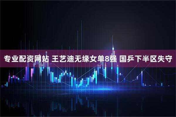 专业配资网站 王艺迪无缘女单8强 国乒下半区失守