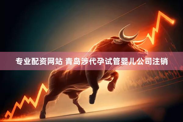专业配资网站 青岛涉代孕试管婴儿公司注销