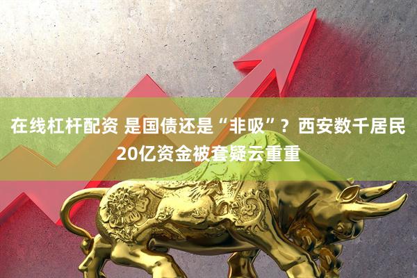 在线杠杆配资 是国债还是“非吸”？西安数千居民20亿资金被套疑云重重