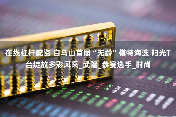 在线杠杆配资 白马山首届“无龄”模特海选 阳光T台绽放多彩风采_武隆_参赛选手_时尚