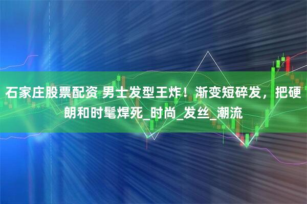 石家庄股票配资 男士发型王炸！渐变短碎发，把硬朗和时髦焊死_时尚_发丝_潮流