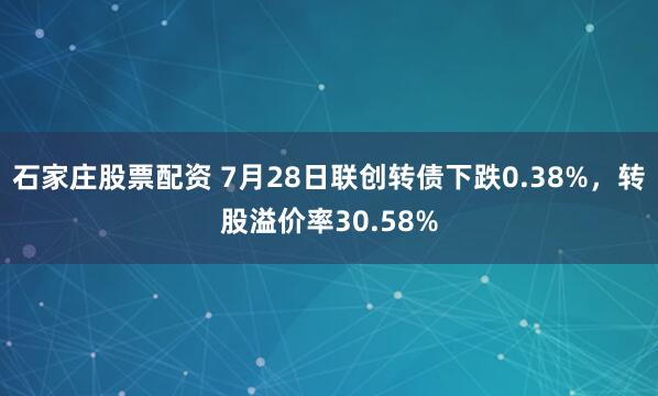 石家庄股票配资 7月28日联创转债下跌0.38%，转股溢价率30.58%