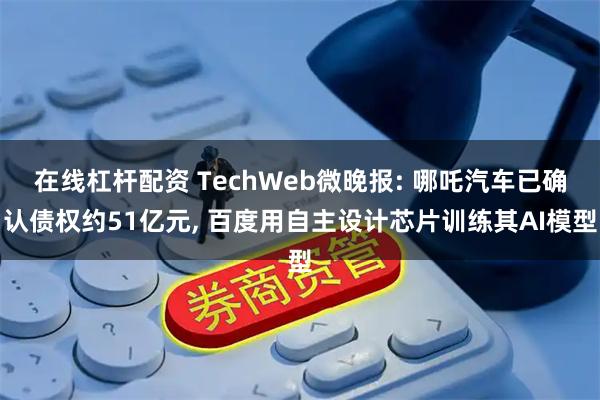 在线杠杆配资 TechWeb微晚报: 哪吒汽车已确认债权约51亿元, 百度用自主设计芯片训练其AI模型