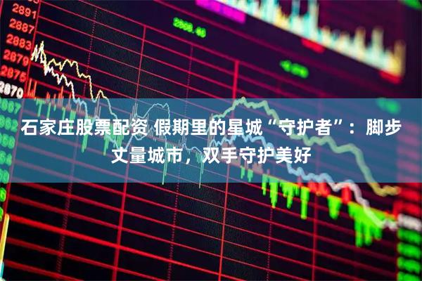 石家庄股票配资 假期里的星城“守护者”：脚步丈量城市，双手守护美好