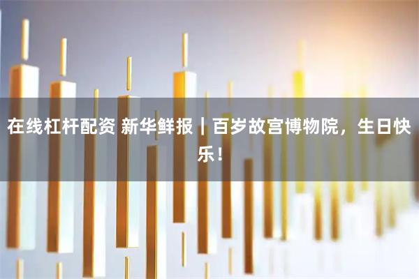 在线杠杆配资 新华鲜报|百岁故宫博物院,生日快乐!