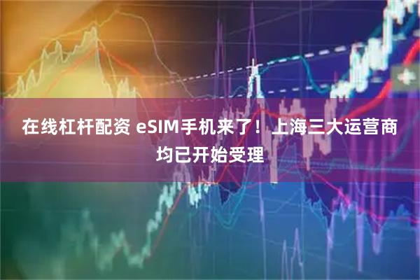 在线杠杆配资 eSIM手机来了！上海三大运营商均已开始受理