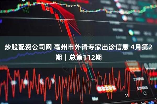 炒股配资公司网 亳州市外请专家出诊信息 4月第2期｜总第112期
